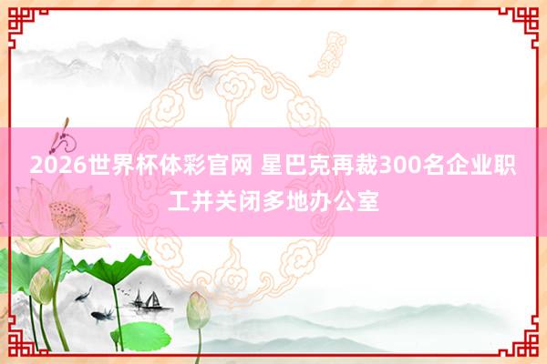 2026世界杯体彩官网 星巴克再裁300名企业职工并关闭多地办公室