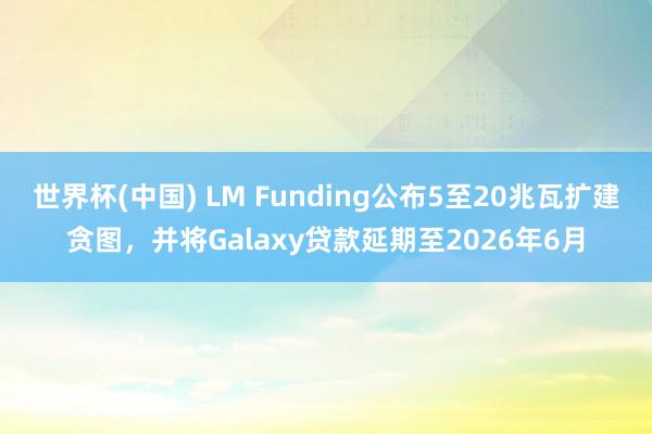 世界杯(中国) LM Funding公布5至20兆瓦扩建贪图，并将Galaxy贷款延期至2026年6月