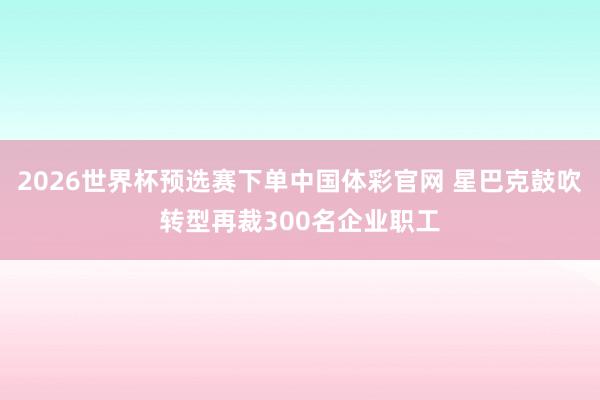 2026世界杯预选赛下单中国体彩官网 星巴克鼓吹转型再裁300名企业职工