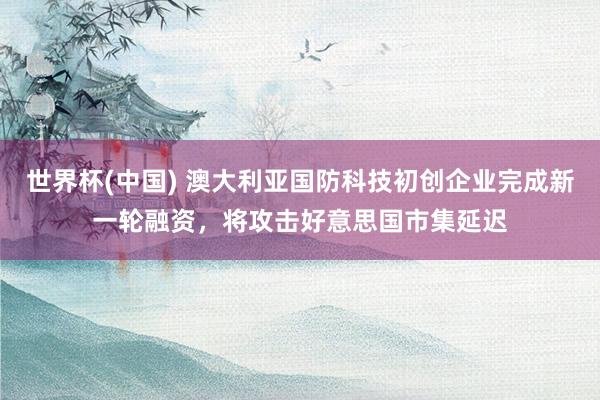 世界杯(中国) 澳大利亚国防科技初创企业完成新一轮融资，将攻击好意思国市集延迟