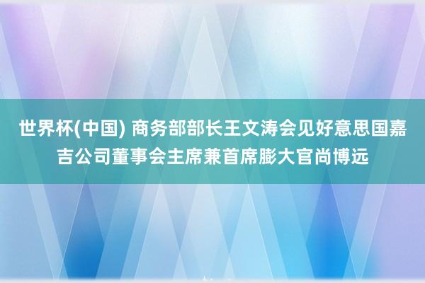 世界杯(中国) 商务部部长王文涛会见好意思国嘉吉公司董事会主席兼首席膨大官尚博远