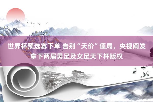 世界杯预选赛下单 告别“天价”僵局，央视阐发拿下两届男足及女足天下杯版权
