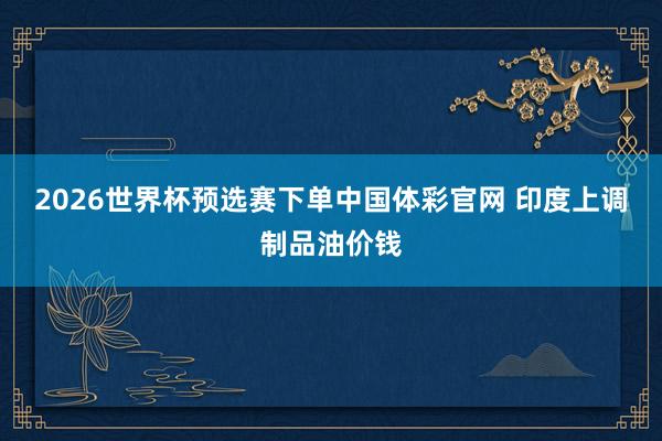 2026世界杯预选赛下单中国体彩官网 印度上调制品油价钱