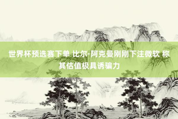 世界杯预选赛下单 比尔·阿克曼刚刚下注微软 称其估值极具诱骗力