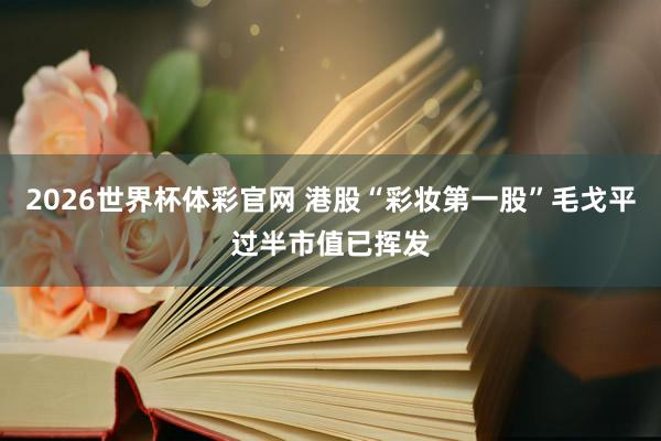 2026世界杯体彩官网 港股“彩妆第一股”毛戈平过半市值已挥发