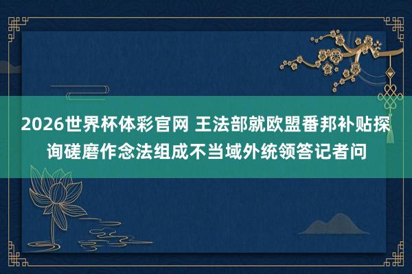 2026世界杯体彩官网 王法部就欧盟番邦补贴探询磋磨作念法组成不当域外统领答记者问
