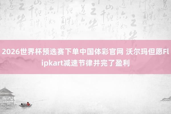 2026世界杯预选赛下单中国体彩官网 沃尔玛但愿Flipkart减速节律并完了盈利