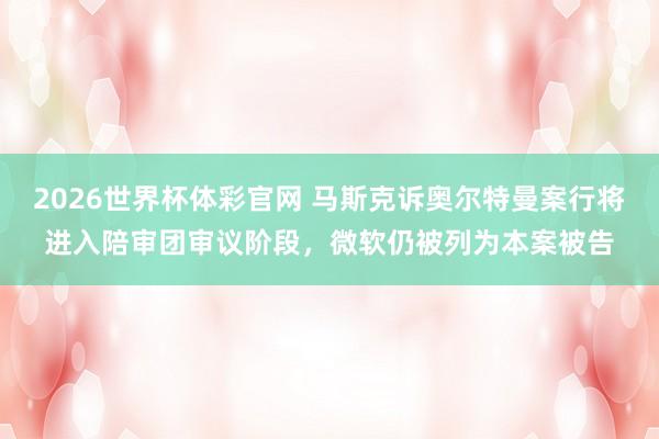 2026世界杯体彩官网 马斯克诉奥尔特曼案行将进入陪审团审议阶段，微软仍被列为本案被告