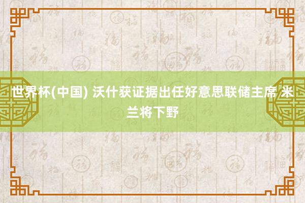 世界杯(中国) 沃什获证据出任好意思联储主席 米兰将下野
