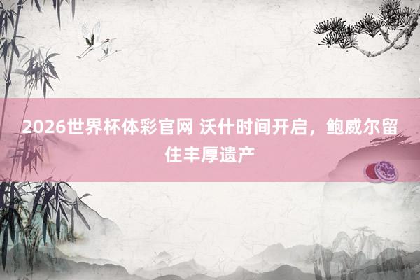 2026世界杯体彩官网 沃什时间开启，鲍威尔留住丰厚遗产