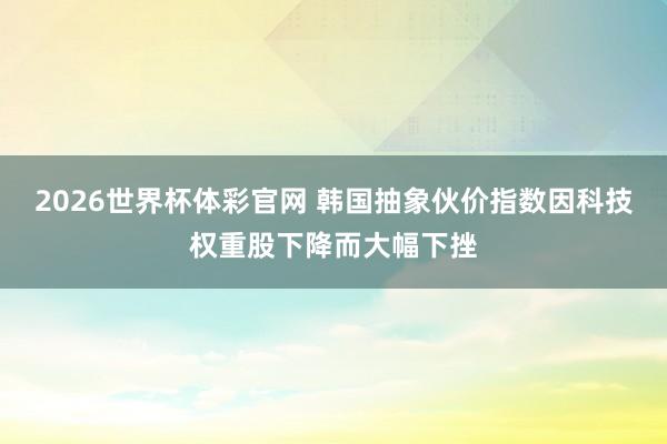 2026世界杯体彩官网 韩国抽象伙价指数因科技权重股下降而大幅下挫