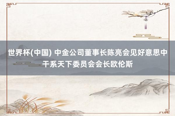 世界杯(中国) 中金公司董事长陈亮会见好意思中干系天下委员会会长欧伦斯