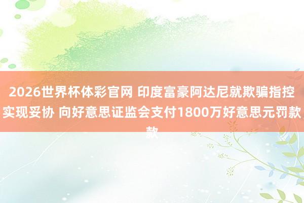2026世界杯体彩官网 印度富豪阿达尼就欺骗指控实现妥协 向好意思证监会支付1800万好意思元罚款