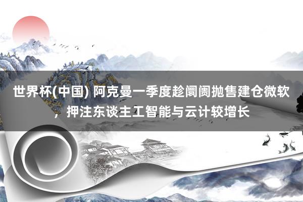 世界杯(中国) 阿克曼一季度趁阛阓抛售建仓微软，押注东谈主工智能与云计较增长