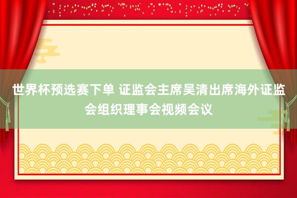 世界杯预选赛下单 证监会主席吴清出席海外证监会组织理事会视频会议