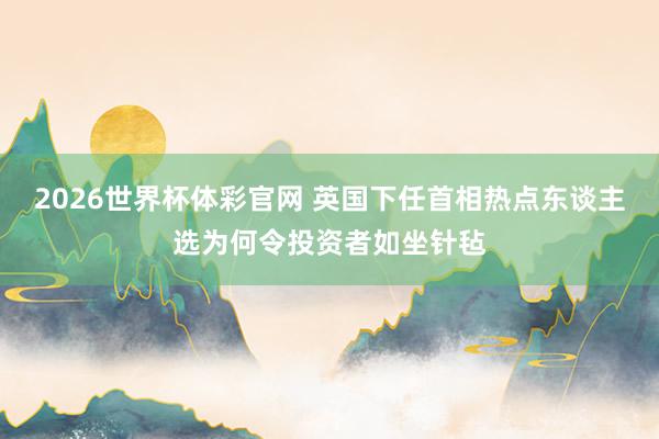 2026世界杯体彩官网 英国下任首相热点东谈主选为何令投资者如坐针毡