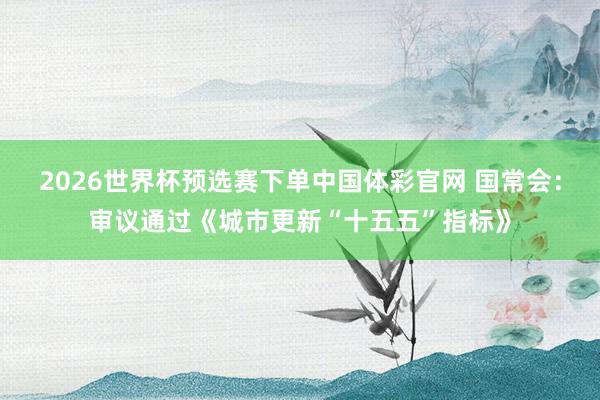 2026世界杯预选赛下单中国体彩官网 国常会：审议通过《城市更新“十五五”指标》