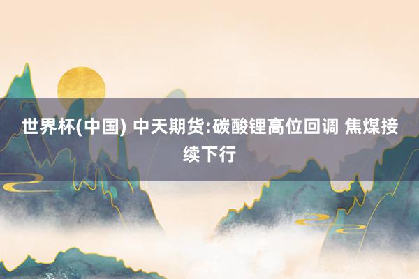 世界杯(中国) 中天期货:碳酸锂高位回调 焦煤接续下行