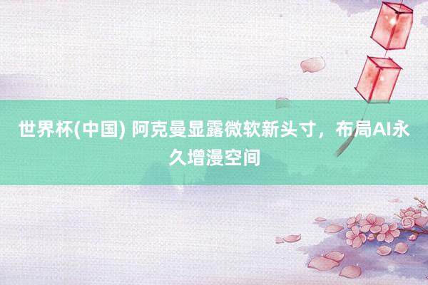 世界杯(中国) 阿克曼显露微软新头寸，布局AI永久增漫空间