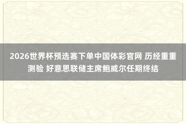 2026世界杯预选赛下单中国体彩官网 历经重重测验 好意思联储主席鲍威尔任期终结