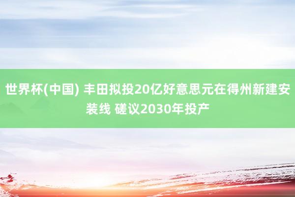 世界杯(中国) 丰田拟投20亿好意思元在得州新建安装线 磋议2030年投产