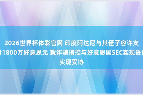 2026世界杯体彩官网 印度阿达尼与其侄子容许支付1800万好意思元 就诈骗指控与好意思国SEC实现妥协
