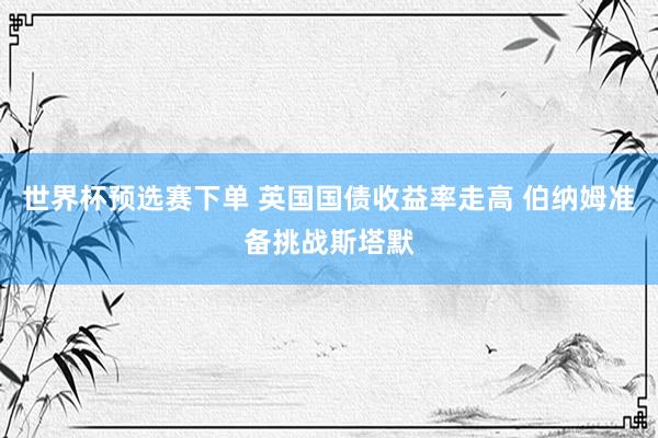 世界杯预选赛下单 英国国债收益率走高 伯纳姆准备挑战斯塔默