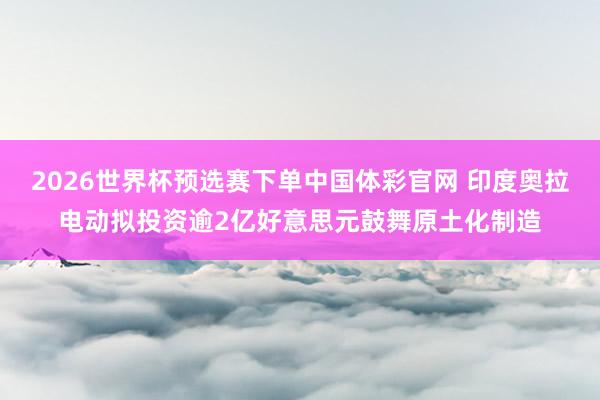 2026世界杯预选赛下单中国体彩官网 印度奥拉电动拟投资逾2亿好意思元鼓舞原土化制造