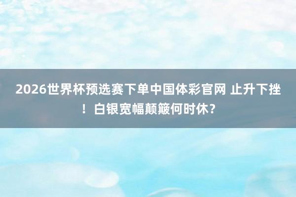 2026世界杯预选赛下单中国体彩官网 止升下挫！白银宽幅颠簸何时休？