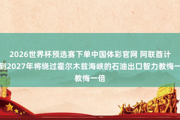 2026世界杯预选赛下单中国体彩官网 阿联酋计较到2027年将绕过霍尔木兹海峡的石油出口智力教悔一倍