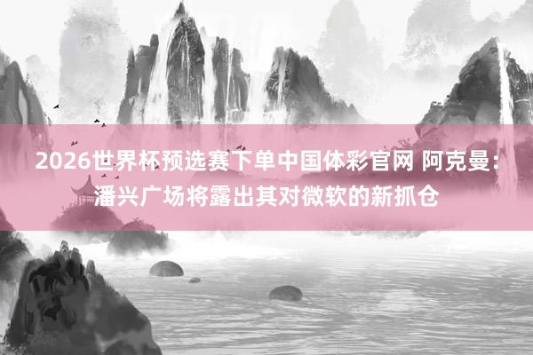 2026世界杯预选赛下单中国体彩官网 阿克曼：潘兴广场将露出其对微软的新抓仓
