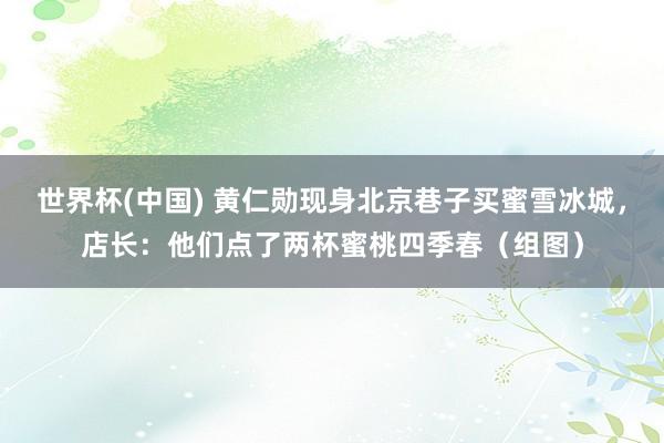 世界杯(中国) 黄仁勋现身北京巷子买蜜雪冰城，店长：他们点了两杯蜜桃四季春（组图）