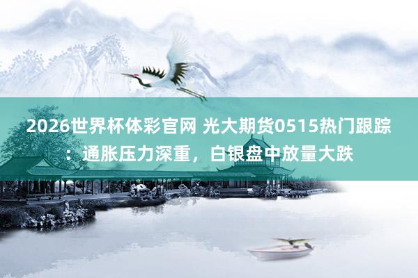 2026世界杯体彩官网 光大期货0515热门跟踪：通胀压力深重，白银盘中放量大跌
