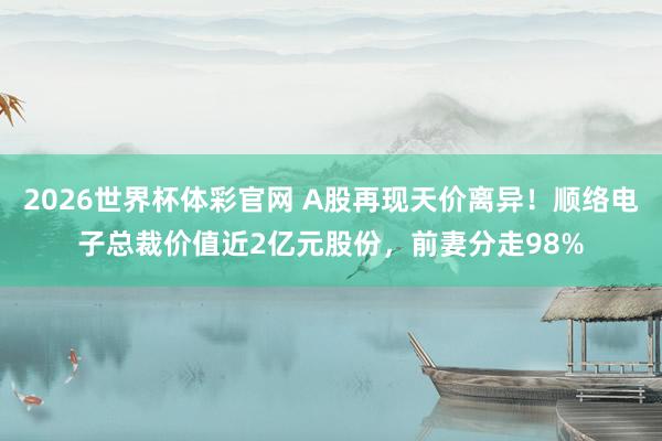 2026世界杯体彩官网 A股再现天价离异！顺络电子总裁价值近2亿元股份，前妻分走98%