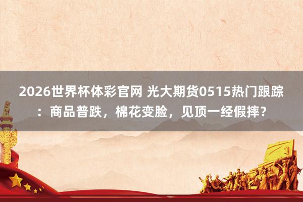 2026世界杯体彩官网 光大期货0515热门跟踪：商品普跌，棉花变脸，见顶一经假摔？