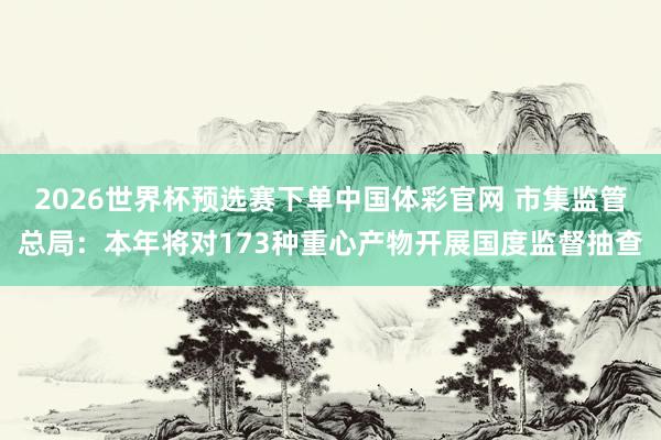 2026世界杯预选赛下单中国体彩官网 市集监管总局：本年将对173种重心产物开展国度监督抽查