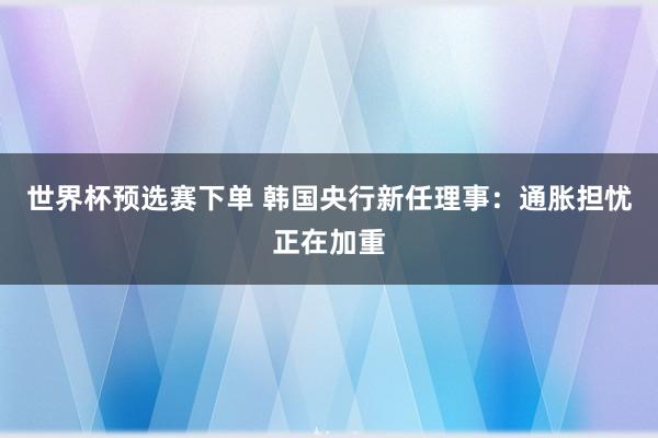 世界杯预选赛下单 韩国央行新任理事：通胀担忧正在加重