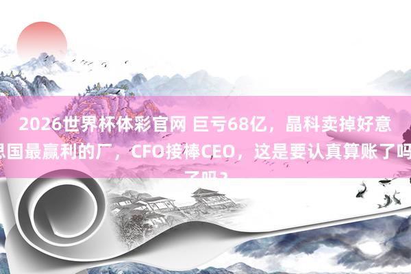 2026世界杯体彩官网 巨亏68亿，晶科卖掉好意思国最赢利的厂，CFO接棒CEO，这是要认真算账了吗？