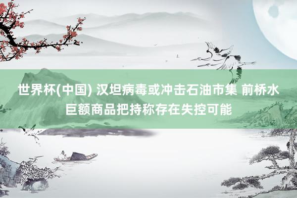 世界杯(中国) 汉坦病毒或冲击石油市集 前桥水巨额商品把持称存在失控可能