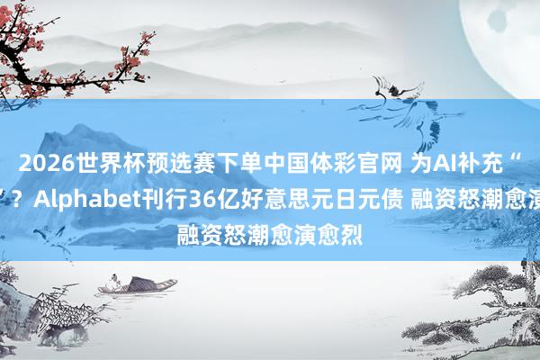 2026世界杯预选赛下单中国体彩官网 为AI补充“弹药”？Alphabet刊行36亿好意思元日元债 融资怒潮愈演愈烈