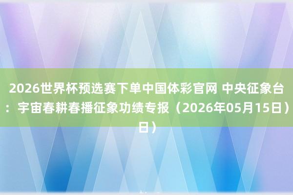 2026世界杯预选赛下单中国体彩官网 中央征象台：宇宙春耕春播征象功绩专报（2026年05月15日）