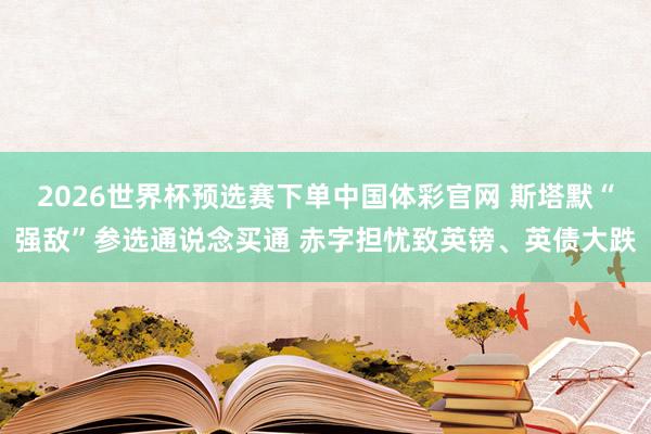 2026世界杯预选赛下单中国体彩官网 斯塔默“强敌”参选通说念买通 赤字担忧致英镑、英债大跌
