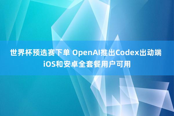 世界杯预选赛下单 OpenAI推出Codex出动端 iOS和安卓全套餐用户可用