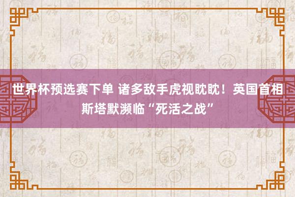 世界杯预选赛下单 诸多敌手虎视眈眈！英国首相斯塔默濒临“死活之战”