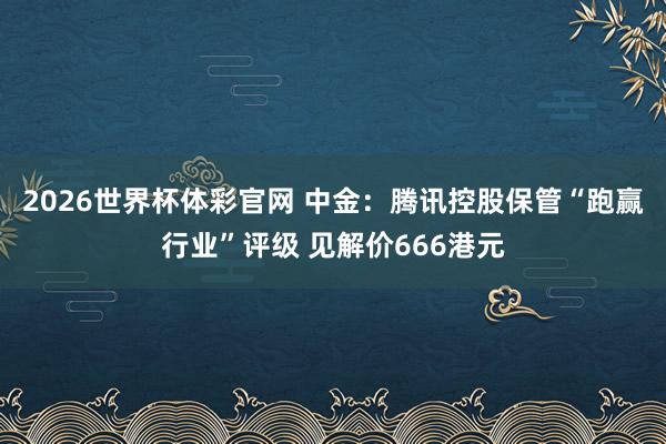 2026世界杯体彩官网 中金：腾讯控股保管“跑赢行业”评级 见解价666港元