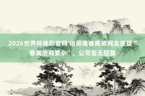 2026世界杯体彩官网 洁丽雅眷属被网友质疑“眷属洽商繁杂”，公司暂无回复