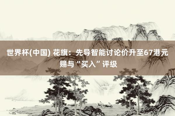 世界杯(中国) 花旗：先导智能讨论价升至67港元 赐与“买入”评级