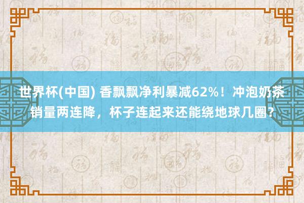 世界杯(中国) 香飘飘净利暴减62%！冲泡奶茶销量两连降，杯子连起来还能绕地球几圈？