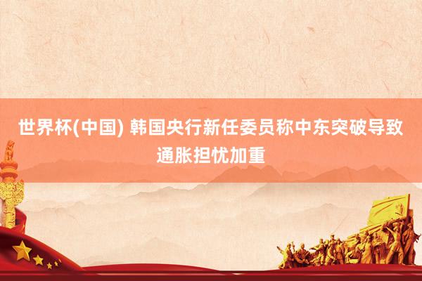 世界杯(中国) 韩国央行新任委员称中东突破导致通胀担忧加重