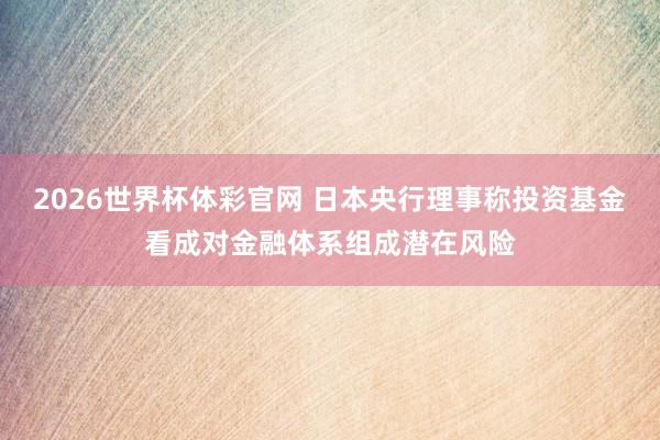 2026世界杯体彩官网 日本央行理事称投资基金看成对金融体系组成潜在风险